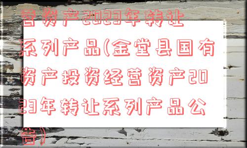 金堂县国有资产投资经营资产2023年转让系列产品(金堂县国有资产投资经营资产2023年转让系列产品公告)