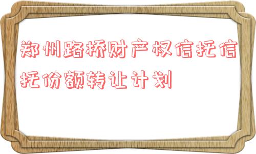 郑州路桥财产权信托信托份额转让计划