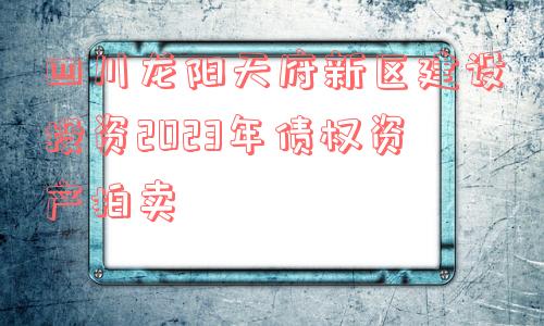 四川龙阳天府新区建设投资2023年债权资产拍卖