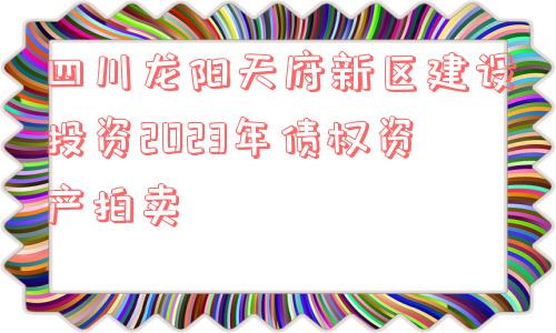 四川龙阳天府新区建设投资2023年债权资产拍卖