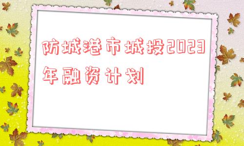 防城港市城投2023年融资计划