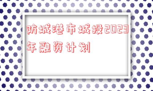 防城港市城投2023年融资计划